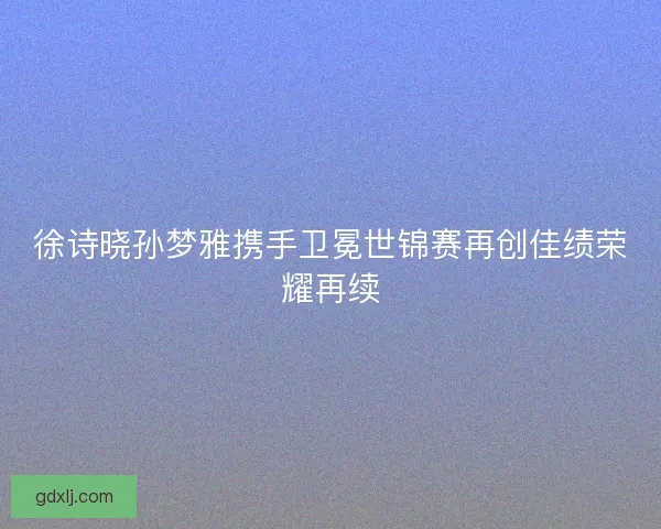 徐诗晓孙梦雅携手卫冕世锦赛再创佳绩荣耀再续