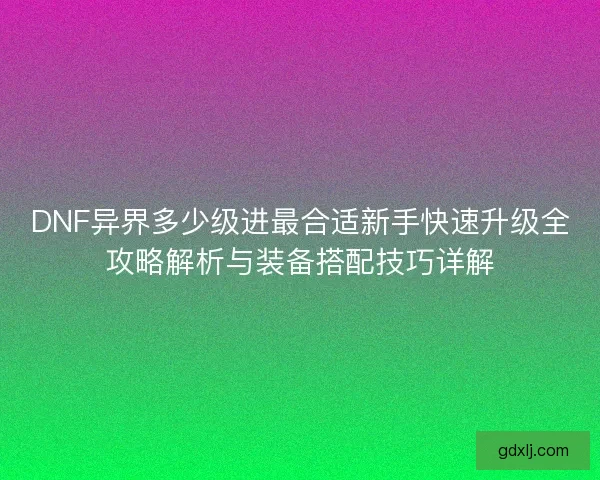 DNF异界多少级进最合适新手快速升级全攻略解析与装备搭配技巧详解