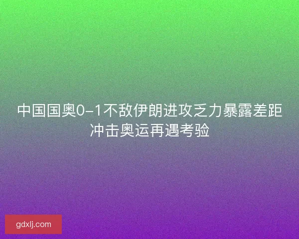 中国国奥0-1不敌伊朗进攻乏力暴露差距冲击奥运再遇考验