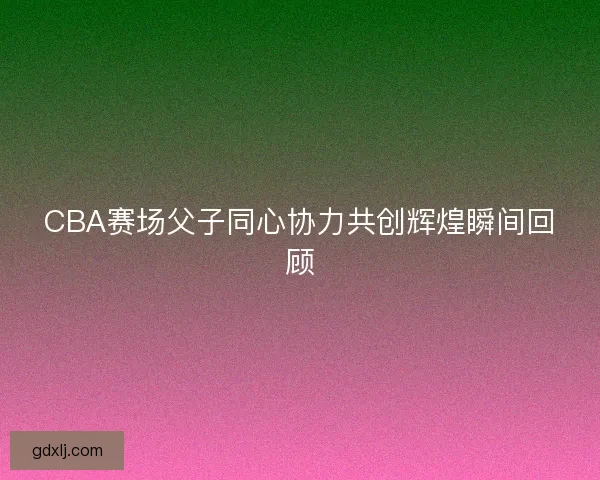 CBA赛场父子同心协力共创辉煌瞬间回顾