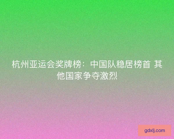 杭州亚运会奖牌榜：中国队稳居榜首 其他国家争夺激烈