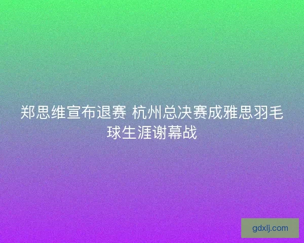 郑思维宣布退赛 杭州总决赛成雅思羽毛球生涯谢幕战