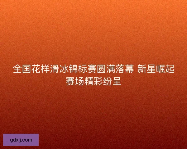 全国花样滑冰锦标赛圆满落幕 新星崛起赛场精彩纷呈