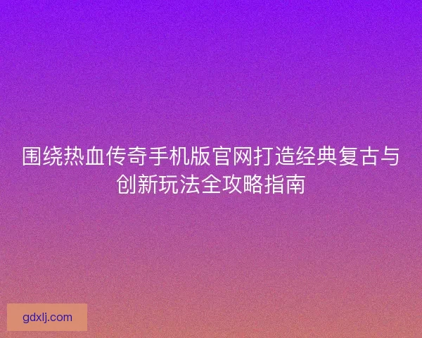 围绕热血传奇手机版官网打造经典复古与创新玩法全攻略指南