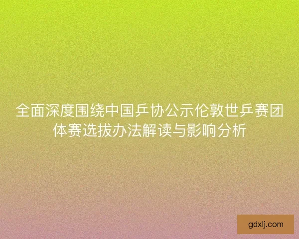 全面深度围绕中国乒协公示伦敦世乒赛团体赛选拔办法解读与影响分析