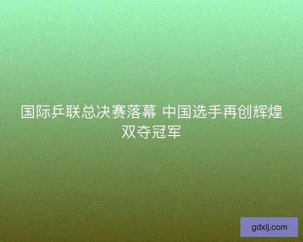 国际乒联总决赛落幕 中国选手再创辉煌双夺冠军
