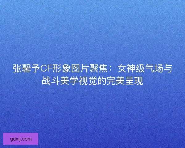 张馨予CF形象图片聚焦：女神级气场与战斗美学视觉的完美呈现