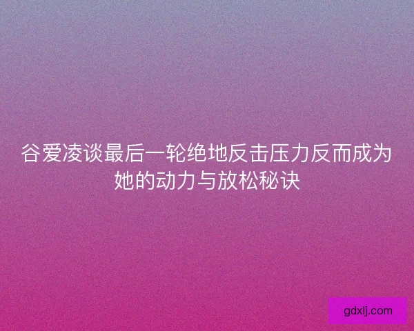 谷爱凌谈最后一轮绝地反击压力反而成为她的动力与放松秘诀